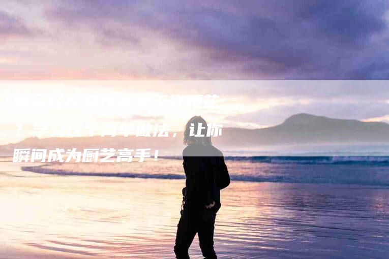 如何轻松制作美味干炸腰花？学习这个简单做法，让你瞬间成为厨艺高手！-家政服务网