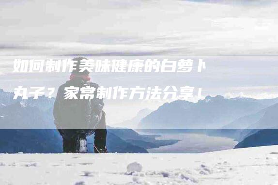 如何制作美味健康的白萝卜丸子？家常制作方法分享！