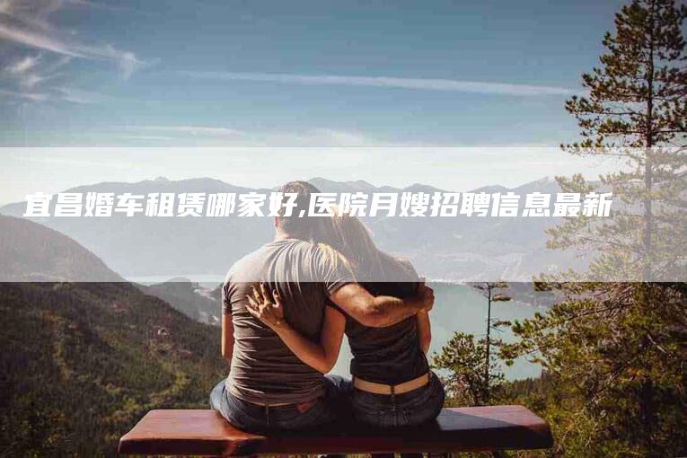 宜昌婚车租赁哪家好,医院月嫂招聘信息最新-家政服务网