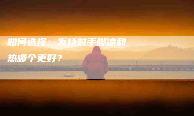 如何选择：发烧时手脚凉和热哪个更好？-家政服务网