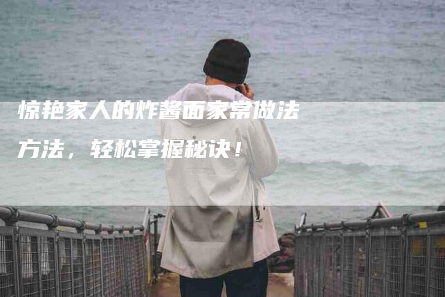 惊艳家人的炸酱面家常做法方法，轻松掌握秘诀！-家政服务网