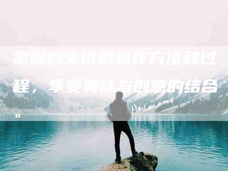 掌握炒米饼的制作方法和过程，享受美味与创意的结合。-家政服务网