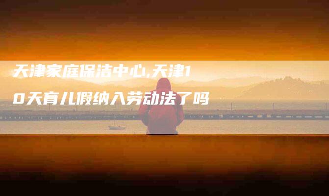 天津家庭保洁中心,天津10天育儿假纳入劳动法了吗-家政服务网