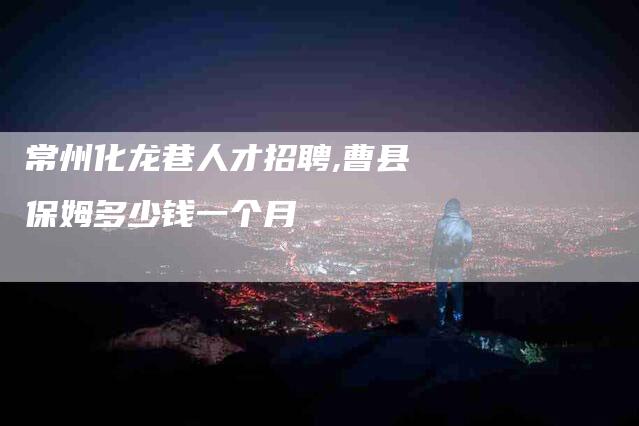 常州化龙巷人才招聘,曹县保姆多少钱一个月-家政服务网