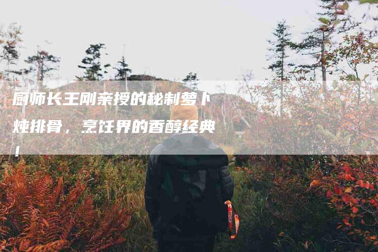 厨师长王刚亲授的秘制萝卜炖排骨，烹饪界的香醇经典！-家政服务网
