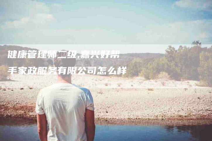健康管理师二级,嘉兴好帮手家政服务有限公司怎么样-家政服务网