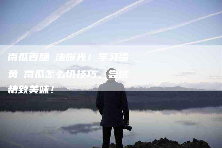 南瓜香脆焗法曝光！学习蛋黄焗南瓜怎么切技巧，尝试精致美味！-家政服务网