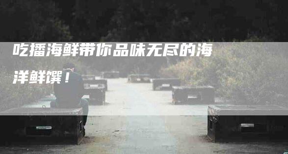 吃播海鲜带你品味无尽的海洋鲜馔！-家政服务网