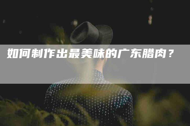 如何制作出最美味的广东腊肉？-家政服务网