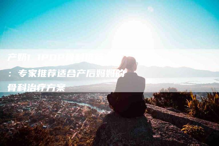 产奶1 1POP骨科推荐：专家推荐适合产后妈妈的骨科治疗方案-家政服务网