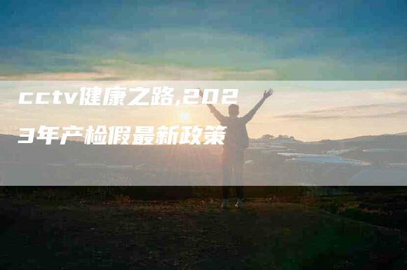 cctv健康之路,2023年产检假最新政策