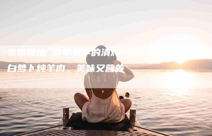 家常做法 简单易学的清炖白萝卜炖羊肉，美味又营养-家政服务网