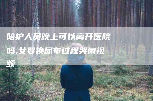 陪护人员晚上可以离开医院吗,女婴换尿布过程哭闹视频-家政服务网