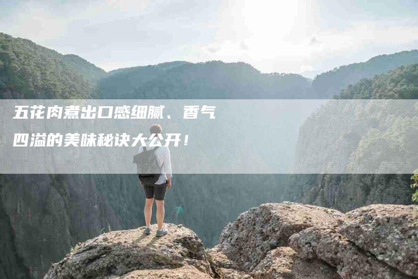 五花肉煮出口感细腻、香气四溢的美味秘诀大公开！