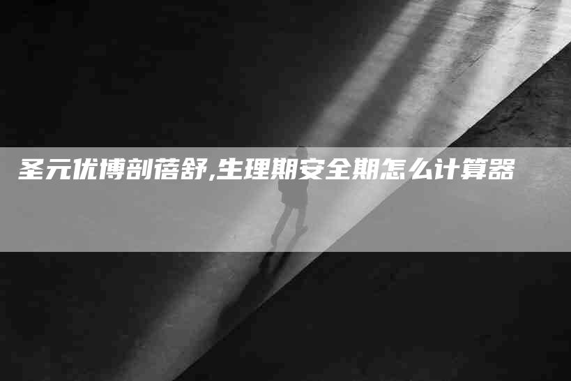 圣元优博剖蓓舒,生理期安全期怎么计算器-家政服务网