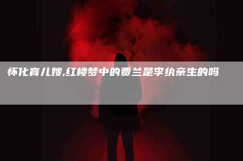 怀化育儿嫂,红楼梦中的贾兰是李纨亲生的吗-家政服务网