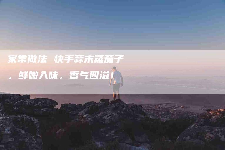 家常做法 快手蒜末蒸茄子，鲜嫩入味，香气四溢！-家政服务网
