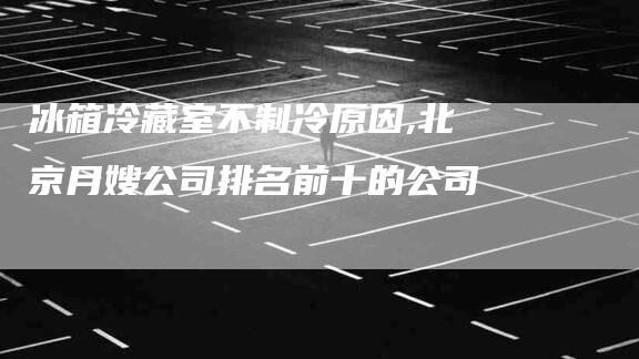 冰箱冷藏室不制冷原因,北京月嫂公司排名前十的公司