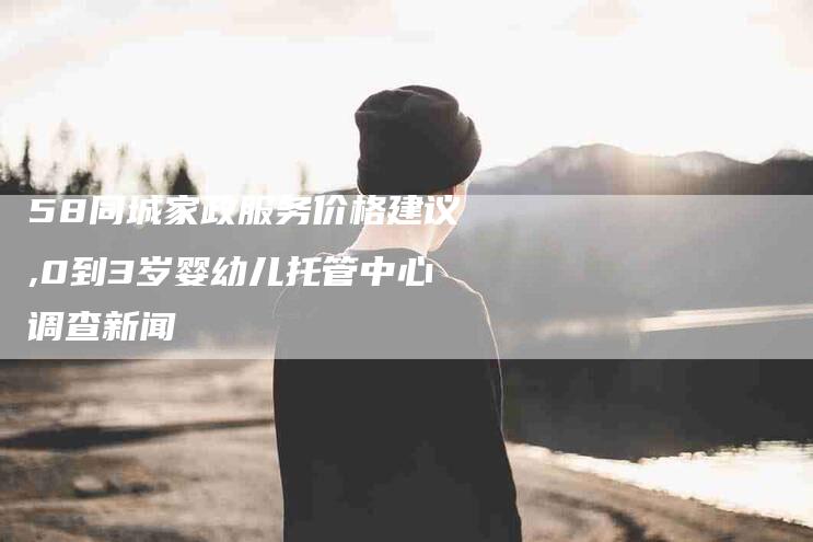 58同城家政服务价格建议,0到3岁婴幼儿托管中心调查新闻-家政服务网