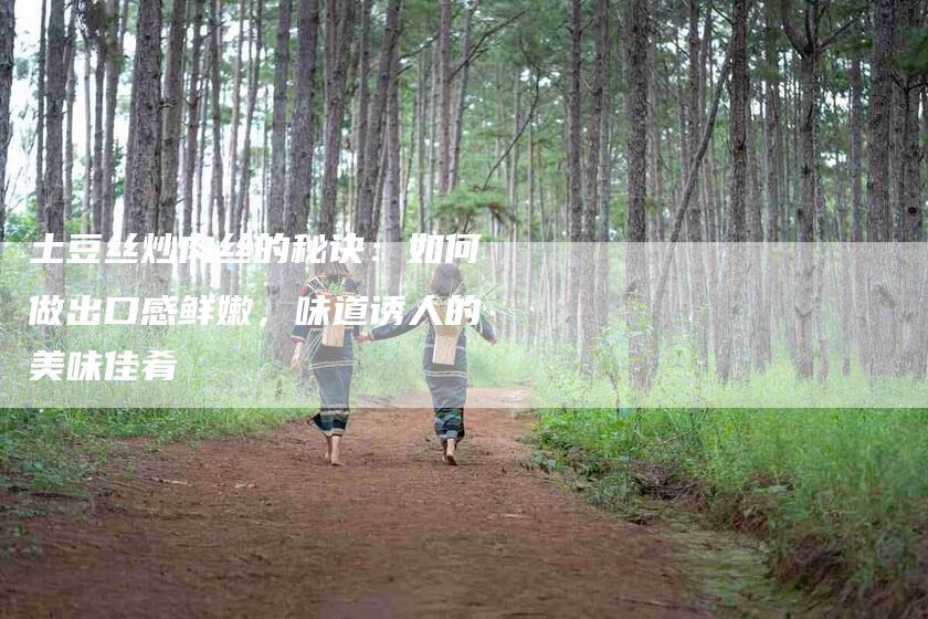 土豆丝炒肉丝的秘诀：如何做出口感鲜嫩，味道诱人的美味佳肴-家政服务网