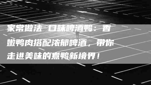 家常做法 口味啤酒鸭：香嫩鸭肉搭配浓郁啤酒，带你走进美味的煮鸭新境界！-家政服务网