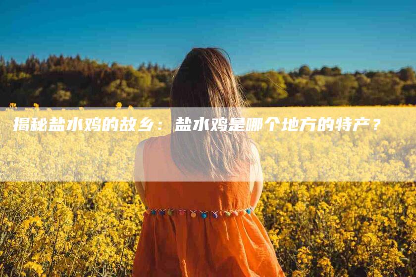 揭秘盐水鸡的故乡：盐水鸡是哪个地方的特产？-家政服务网