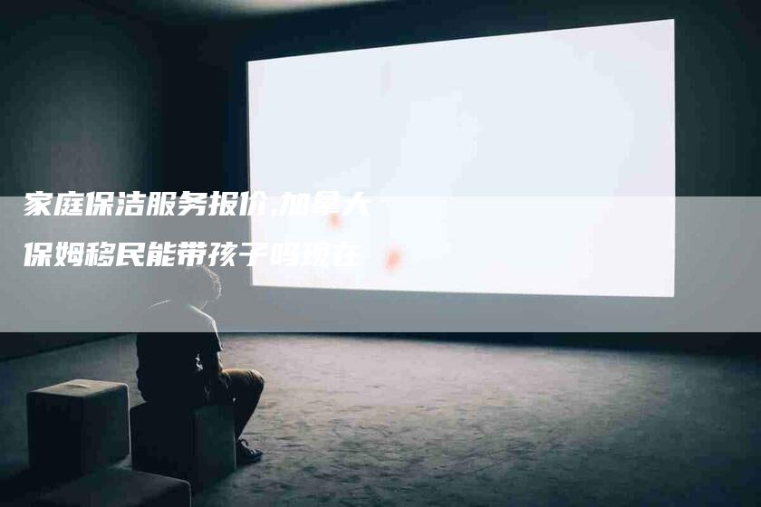 家庭保洁服务报价,加拿大保姆移民能带孩子吗现在-家政服务网
