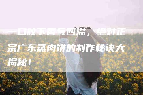 一口咬下香气四溢，绝对正宗广东蒸肉饼的制作秘诀大揭秘！-家政服务网