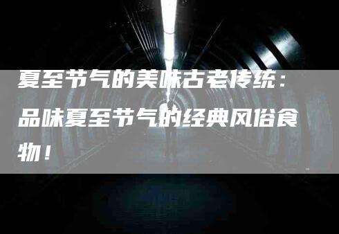 夏至节气的美味古老传统：品味夏至节气的经典风俗食物！-家政服务网