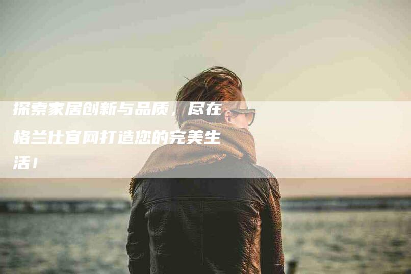 探索家居创新与品质，尽在格兰仕官网打造您的完美生活！
