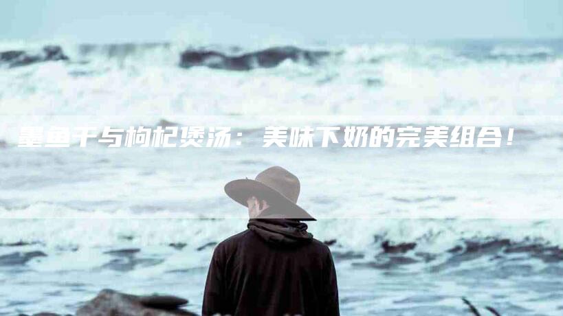 墨鱼干与枸杞煲汤：美味下奶的完美组合！