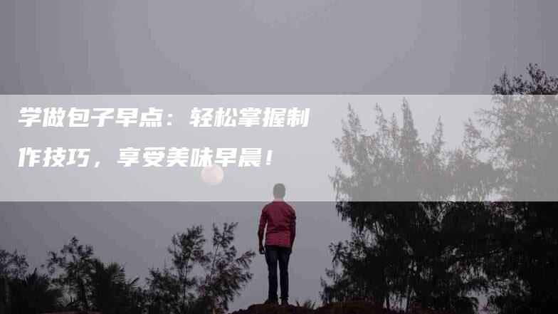 学做包子早点：轻松掌握制作技巧，享受美味早晨！-家政服务网