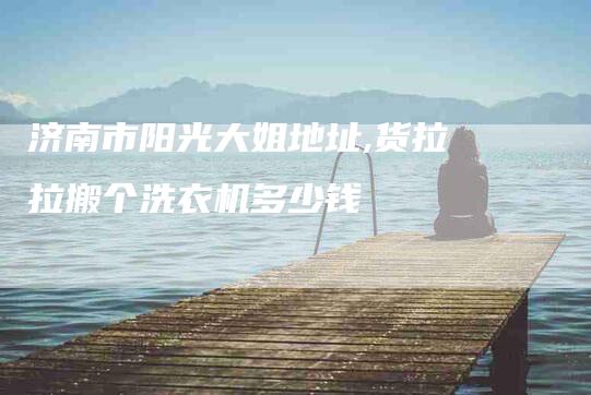 济南市阳光大姐地址,货拉拉搬个洗衣机多少钱-家政服务网