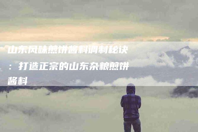 山东风味煎饼酱料调制秘诀：打造正宗的山东杂粮煎饼酱料-家政服务网