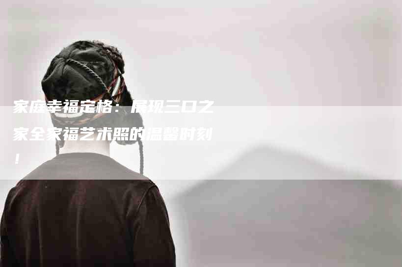 家庭幸福定格：展现三口之家全家福艺术照的温馨时刻！-家政服务网