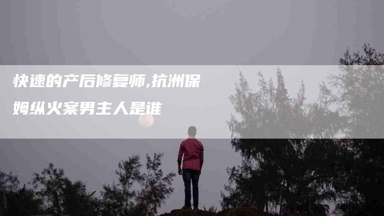 快速的产后修复师,抗洲保姆纵火案男主人是谁