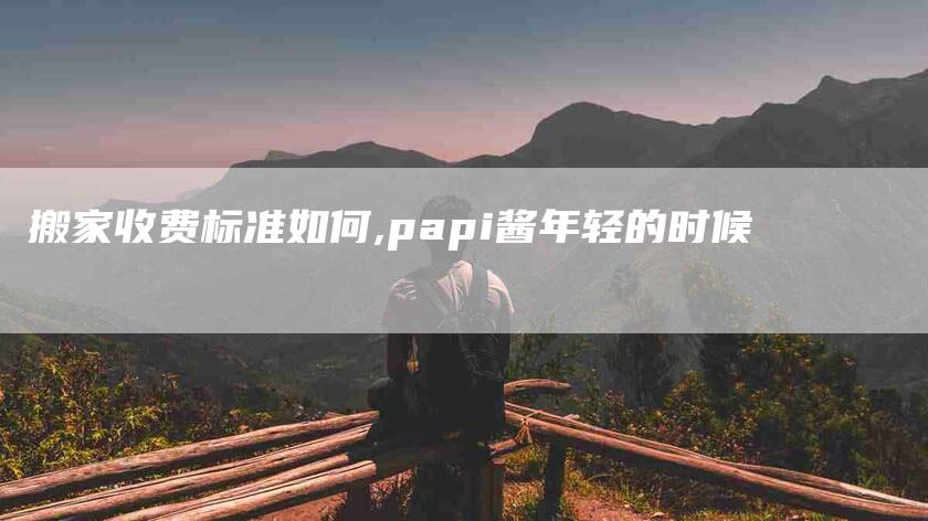 搬家收费标准如何,papi酱年轻的时候