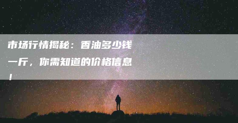 市场行情揭秘：香油多少钱一斤，你需知道的价格信息！-家政服务网