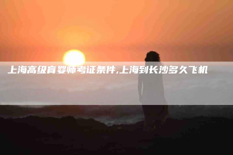 上海高级育婴师考证条件,上海到长沙多久飞机