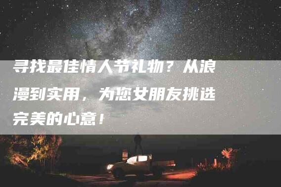 寻找最佳情人节礼物？从浪漫到实用，为您女朋友挑选完美的心意！-家政服务网