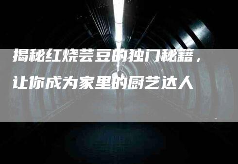 揭秘红烧芸豆的独门秘籍，让你成为家里的厨艺达人-家政服务网