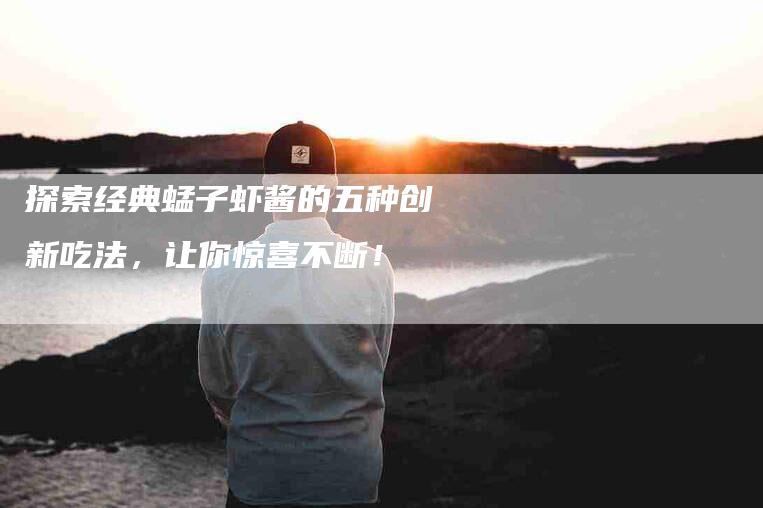 探索经典蜢子虾酱的五种创新吃法，让你惊喜不断！-家政服务网