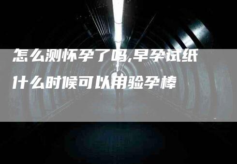 怎么测怀孕了吗,早孕试纸什么时候可以用验孕棒-家政服务网