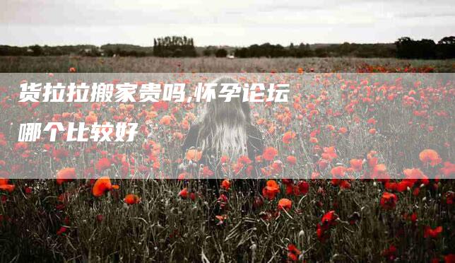 货拉拉搬家贵吗,怀孕论坛哪个比较好-家政服务网