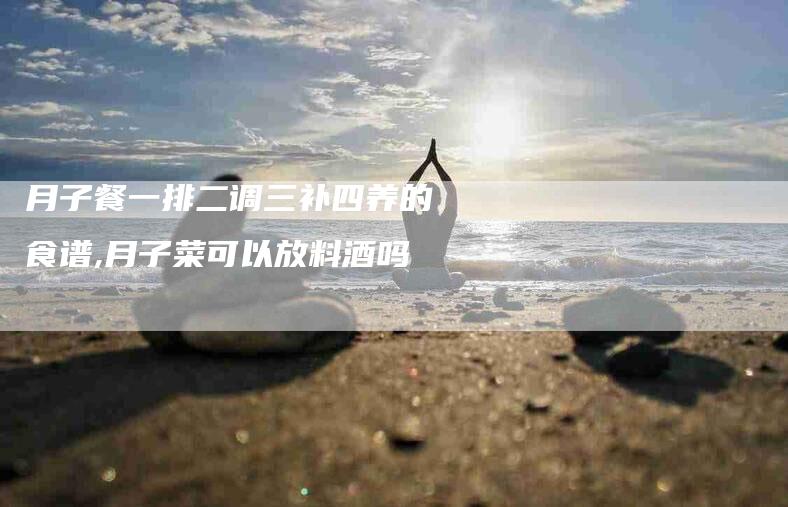 月子餐一排二调三补四养的食谱,月子菜可以放料酒吗-家政服务网