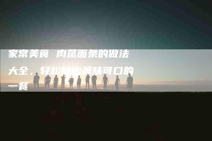 家常美食 肉蒸面条的做法大全，轻松做出美味可口的一餐-家政服务网