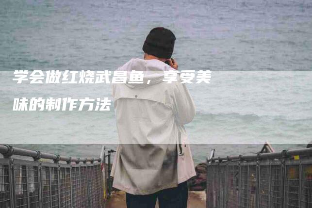 学会做红烧武昌鱼，享受美味的制作方法-家政服务网