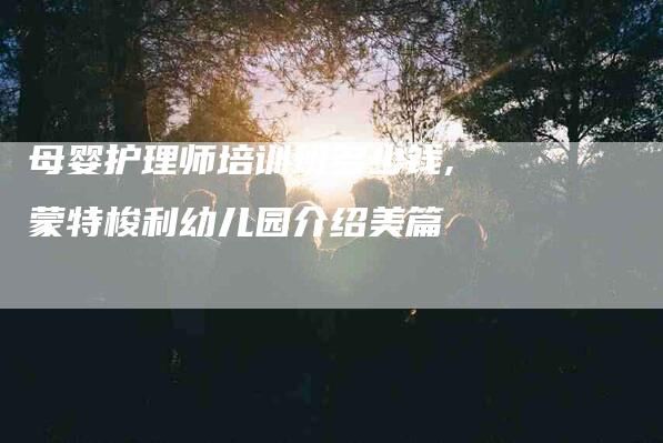 母婴护理师培训班多少钱,蒙特梭利幼儿园介绍美篇-家政服务网