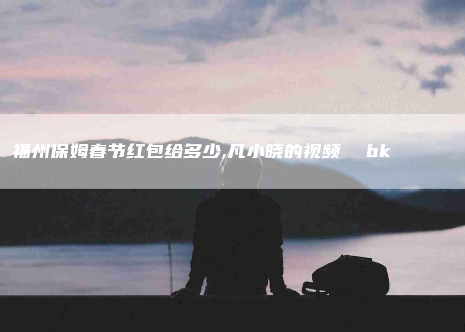 福州保姆春节红包给多少,凡小晓的视频  bk-家政服务网