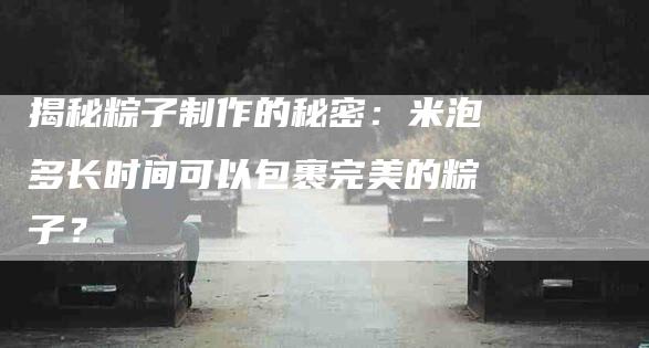 揭秘粽子制作的秘密：米泡多长时间可以包裹完美的粽子？-家政服务网